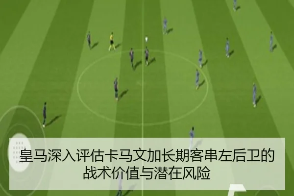皇马深入评估卡马文加长期客串左后卫的战术价值与潜在风险