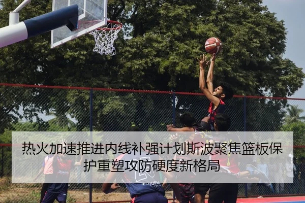 热火加速推进内线补强计划斯波聚焦篮板保护重塑攻防硬度新格局